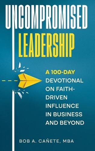 Uncompromised Leadership: A 100-Day Devotional on Faith-Driven Influence in Business and Beyond