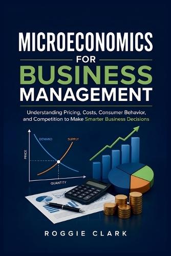 Microeconomics for Business Management: Understanding Pricing, Costs, Consumer Behavior, and Competition to Make Smarter Business Decisions