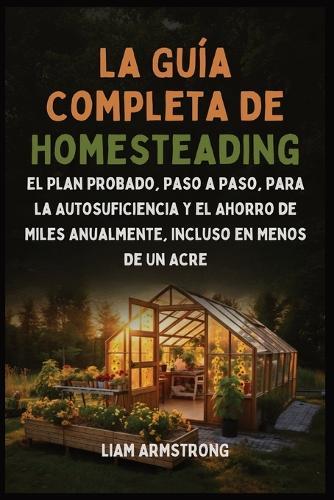 La Guía Completa De Homesteading: El Plan Probado, Paso a Paso, para la Autosuficiencia y el Ahorro de Miles Anualmente, Incluso en Menos de un Acre