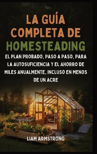 La Guía Completa De Homesteading: El Plan Probado, Paso a Paso, para la Autosuficiencia y el Ahorro de Miles Anualmente, Incluso en Menos de un Acre