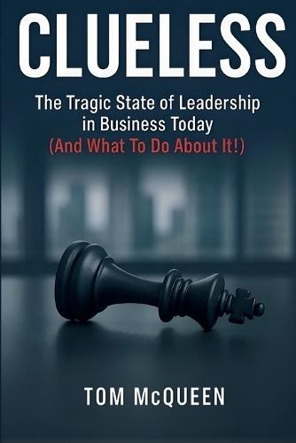 Clueless: The Tragic State of Leadership in Business Today (And What To Do About It!): The Tragic State of Leadership in Business Today - And What To Do About It!