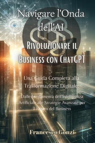 Navigare l'Onda dell'AI: Una Guida Completa alla Trasformazione Digitale: Dalle Fondamenta dell'Intelligenza Artificiale alle Strategie Avanzate per il Futuro del Business