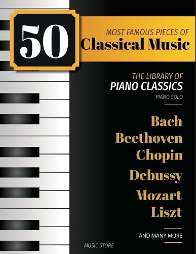 50 Most Famous Pieces Of Classical Music: The Library of Piano Classics Bach, Beethoven, Bizet, Chopin, Debussy, Liszt, Mozart, Schubert, Strauss and more