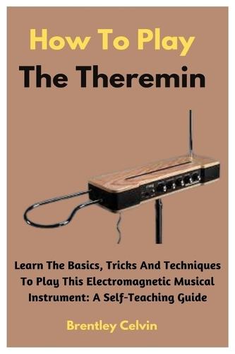 How To Play The Theremin: Learn The Basics, Tricks And Techniques To Play This Electromagnetic Musical Instrument: A Self-Teaching Guide