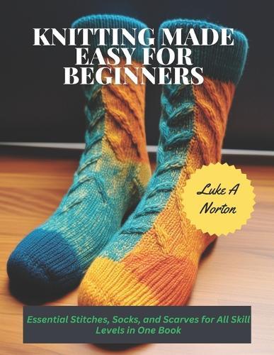 Knitting Made Easy for Beginners: Essential Stitches, Socks, and Scarves for All Skill Levels in One Book