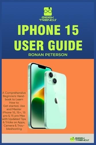 iPhone 15 User Guide: A Comprehensive Beginners Handbook to Learn How to Get started, Use and Master iPhone 15, 15+, 15 pro & 15 pro Max with Updated Tips & Tricks on Apps, Camera & Troubleshooting