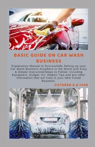 Basic Guide on Car Wash Business: Explanatory Manual to Successfully Setting-up your Car Wash Business Anywhere in the World with Easy & Simple Instruction/Steps to Follow: Including Equipment, Budget