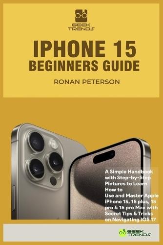 iPhone 15 Beginners Guide: A Simple Handbook with Step-by-Step Pictures to Learn How to Use and Master Apple iPhone 15, 15 plus, 15 pro & 15 pro Max with Secret Tips & Tricks on Navigating IOS 17