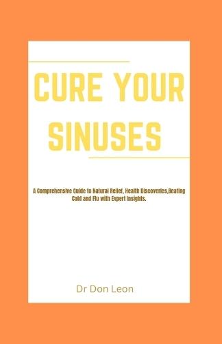 Cure Your Sinuses: A Comprehensive Guide to Natural Relief, Health Discoveries, Beating Cold and Flu with Expert Insights