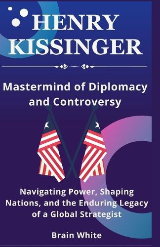 Henry Kissinger -Mastermind of Diplomacy and Controversy: Navigating Power, Shaping Nations, and the Enduring Legacy of a Global Strategist