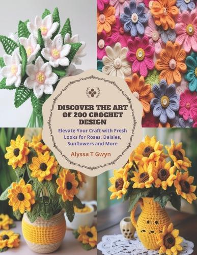 Discover the Art of 200 Crochet Design: Elevate Your Craft with Fresh Looks for Roses, Daisies, Sunflowers and More
