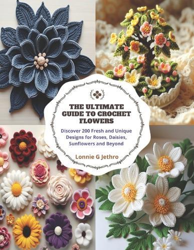 The Ultimate Guide to Crochet Flowers: Discover 200 Fresh and Unique Designs for Roses, Daisies, Sunflowers and Beyond