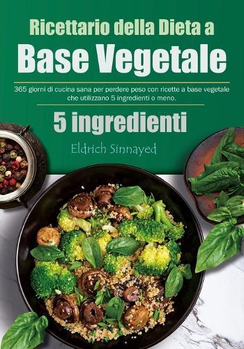 Ricettario della Dieta a Base Vegetale: 365 giorni di cucina sana per perdere peso con ricette a base vegetale che utilizzano 5 ingredienti o meno.