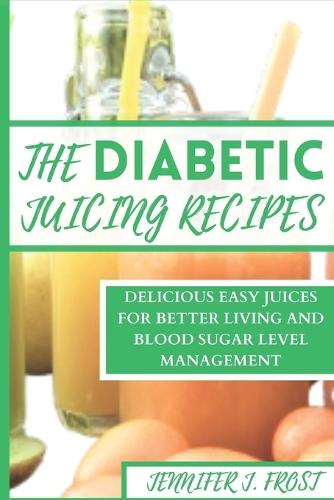 The Diabetics Juicing Recipes: Delicious Easy Juices for Better Living and Blood Sugar Level Management