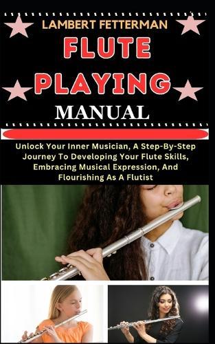 Flute Playing Manual: Unlock Your Inner Musician, A Step-By-Step Journey To Developing Your Flute Skills, Embracing Musical Expression, And Flourishing As A Flutist