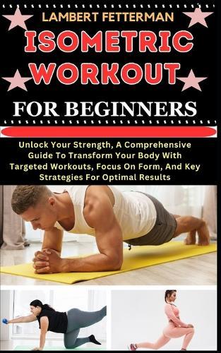 Isometric Workout for Beginners: Unlock Your Strength, A Comprehensive Guide To Transform Your Body With Targeted Workouts, Focus On Form, And Key Strategies For Optimal Results