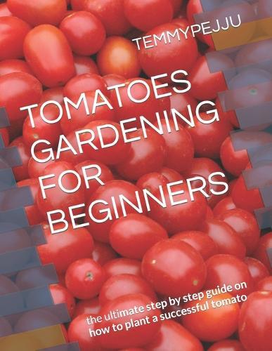 Tomatoes Gardening for Beginners: the ultimate step by step guide on how to plant a successful tomato