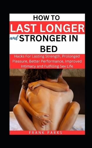 How to Last Longer and Stronger in Bed: Hacks For Lasting Strength, Prolonged Pleasure, Better Performance, Improved Intimacy and Fulfilling Sex Life