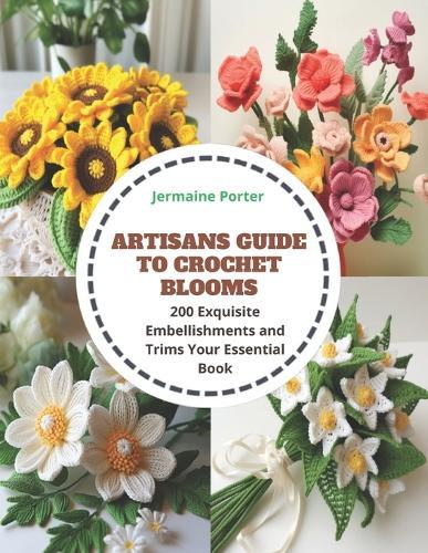 Artisans Guide to Crochet Blooms: 200 Exquisite Embellishments and Trims Your Essential Book