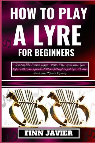 How to Play a Lyre for Beginners: Unlocking The Melodic Magic - Learn, Play, And Elevate Your Lyre Skills From Novice To Virtuoso Through Expert Tips, Practice Plans, And Musical Mastery