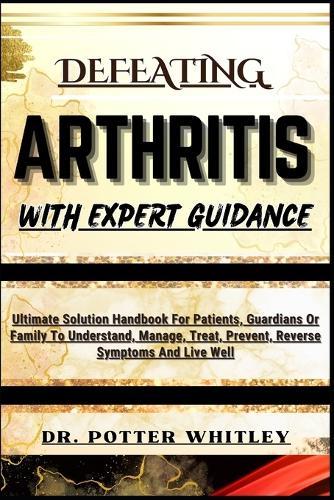 Defeating Arthritis with Expert Guidance: Ultimate Solution Handbook For Patients, Guardians Or Family To Understand, Manage, Treat, Prevent, Reverse Symptoms And Live Well