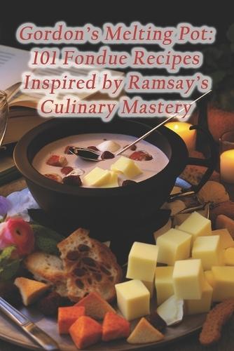 Gordon's Melting Pot: 101 Fondue Recipes Inspired by Ramsay's Culinary Mastery