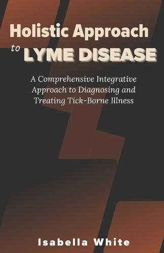 Holistic Approach to Lyme Disease: A Comprehensive Integrative Approach to Diagnosing and Treating Tick-Borne Illness