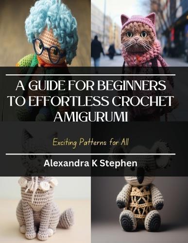 A Guide for Beginners to Effortless Crochet Amigurumi: Exciting Patterns for All