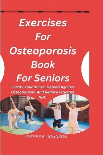 Exercises For Osteoporosis Book For Seniors: Fortify Your Bones, Defend Against Osteoporosis, And Reduce Fracture Risk.