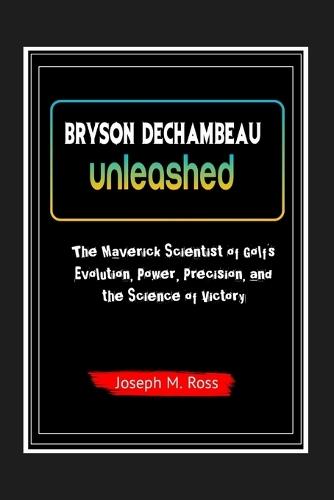 Bryson Dechambeau Unleashed: The Maverick Scientist of Golf's Evolution, Power, Precision, and the Science of Victory