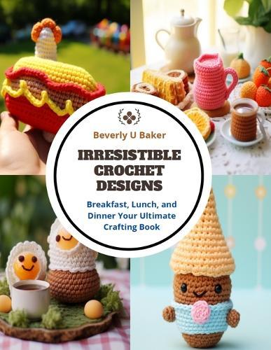 Irresistible Crochet Designs: Breakfast, Lunch, and Dinner Your Ultimate Crafting Book