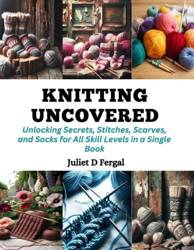 Knitting Uncovered: Unlocking Secrets, Stitches, Scarves, and Socks for All Skill Levels in a Single Book