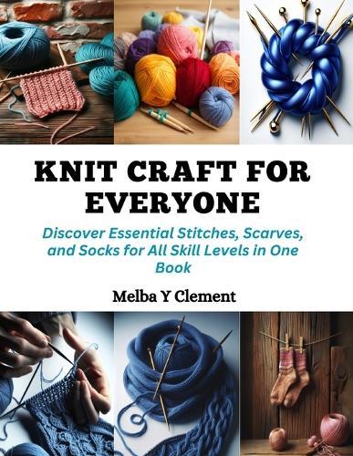 Knit Craft for Everyone: Discover Essential Stitches, Scarves, and Socks for All Skill Levels in One Book