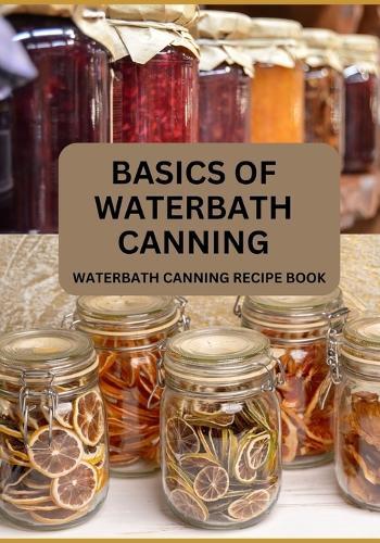 Basics Of Waterbath Canning For Beginners: The Complete Waterbath Canning Recipe Book (2024 Edition)