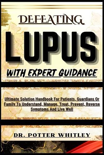 Defeating Lupus with Expert Guidance: Ultimate Solution Handbook For Patients, Guardians Or Family To Understand, Manage, Treat, Prevent, Reverse Symptoms And Live Well