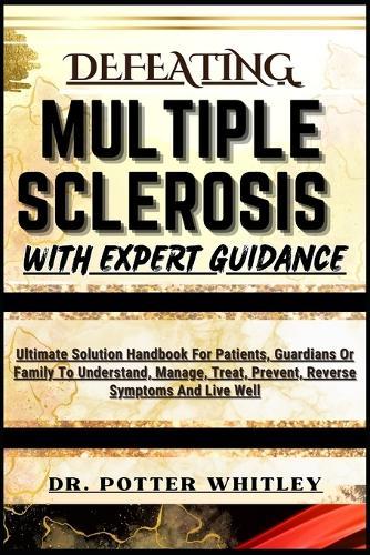 Defeating Multiple Sclerosis with Expert Guidance: Ultimate Solution Handbook For Patients, Guardians Or Family To Understand, Manage, Treat, Prevent, Reverse Symptoms And Live Well