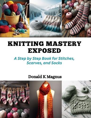 Knitting Mastery Exposed: A Step by Step Book for Stitches, Scarves, and Socks