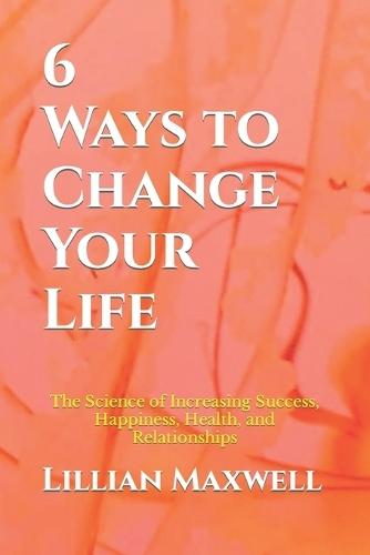 6 Ways to Change Your Life: The Science of Increasing Success, Happiness, Health, and Relationships