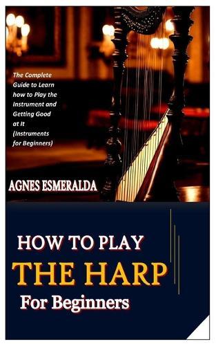 How to Play the Harp for Beginners: The Complete Guide to Learn how to Play the Instrument and Getting Good at It (Instruments for Beginners)