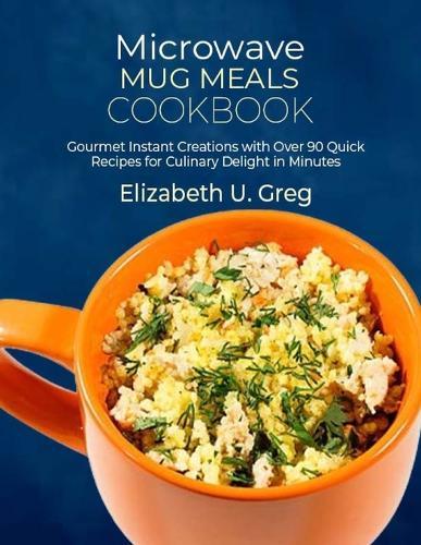 Microwave Mug Meals Cookbook: Gourmet Instant Creations with Over 90 Quick Recipes for Culinary Delight in Minutes