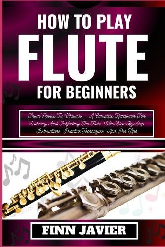 How to Play Flute for Beginners: From Novice To Virtuoso - A Complete Handbook For Learning And Perfecting The Flute, With Step-By-Step Instructions, Practice Techniques, And Pro Tips