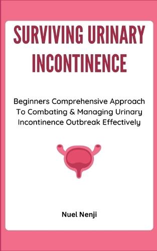 Surviving Urinary Incontinence: Beginners Comprehensive Approach To Combating & Managing Urinary Incontinence Outbreak Effectively