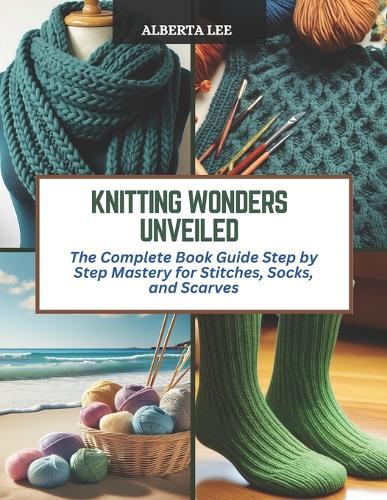 Knitting Wonders Unveiled: The Complete Book Guide Step by Step Mastery for Stitches, Socks, and Scarves