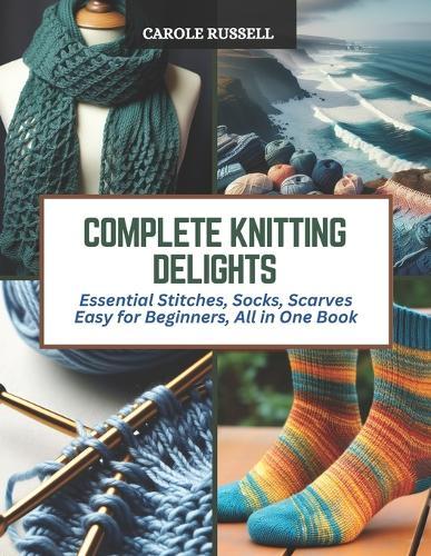Complete Knitting Delights: Essential Stitches, Socks, Scarves Easy for Beginners, All in One Book
