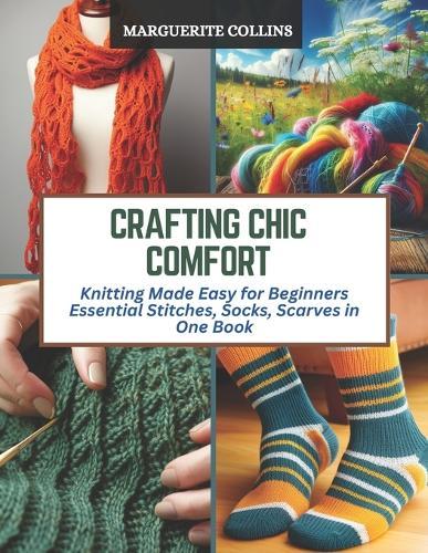 Crafting Chic Comfort: Knitting Made Easy for Beginners Essential Stitches, Socks, Scarves in One Book