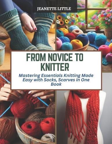From Novice to Knitter: Mastering Essentials Knitting Made Easy with Socks, Scarves in One Book