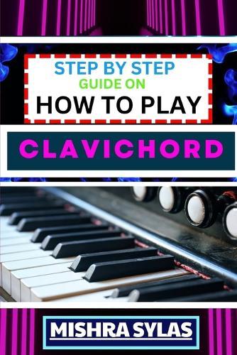Step by Step Guide on How to Play Clavichord: Expert Guide To Playing And Understanding The Secrets Of The Clavichord With Easy Key Lessons, Tips, Techniques Many More