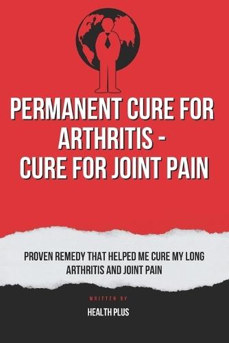 Permanent Cure for Arthritis - Cure for Joint Pain: Proven Remedy That Helped Me Cure My Long Arthritis and Joint Pain