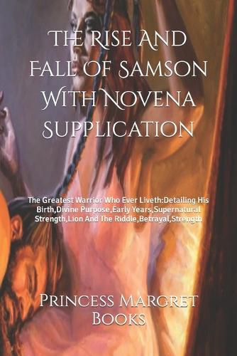 The Rise And Fall Of Samson With Novena Supplication: The Greatest Warrior Who Ever Liveth: Detailing His Birth, Divine Purpose, Early Years, Supernatural Strength, Lion And The Riddle, Betrayal, Strength