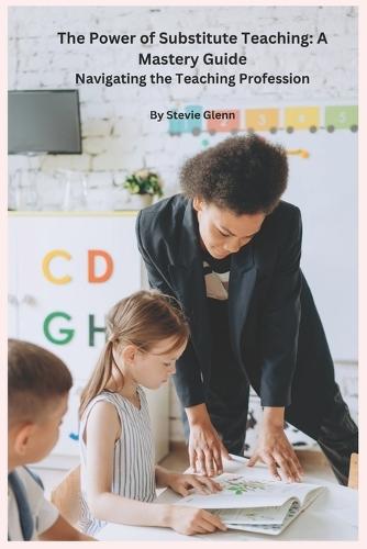 The Power of Substitute Teaching: A Mastery Guide: Navigating the Teaching Profession, by Stevie Glenn